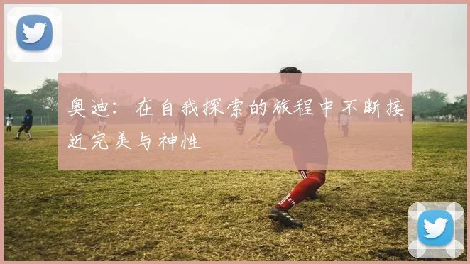 奥迪：在自我探索的旅程中不断接近完美与神性