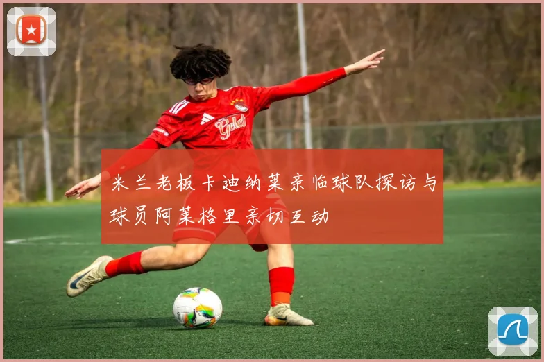 米兰老板卡迪纳莱亲临球队探访与球员阿莱格里亲切互动