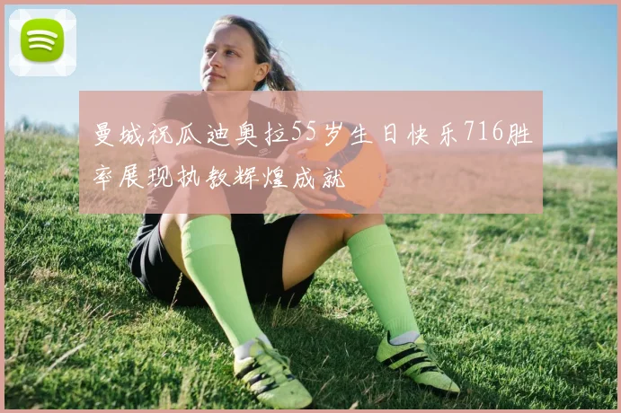 曼城祝瓜迪奥拉55岁生日快乐716胜率展现执教辉煌成就