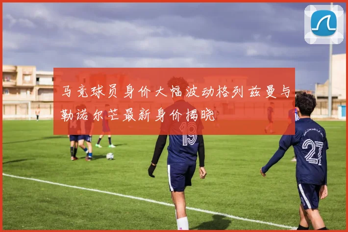 马竞球员身价大幅波动格列兹曼与勒诺尔芒最新身价揭晓