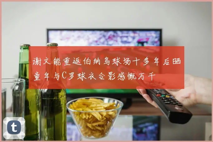 谢文能重返伯纳乌球场十多年后晒童年与C罗球衣合影感慨万千