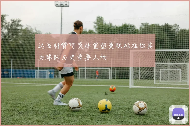 达洛特赞阿莫林重塑曼联标准称其为球队历史重要人物