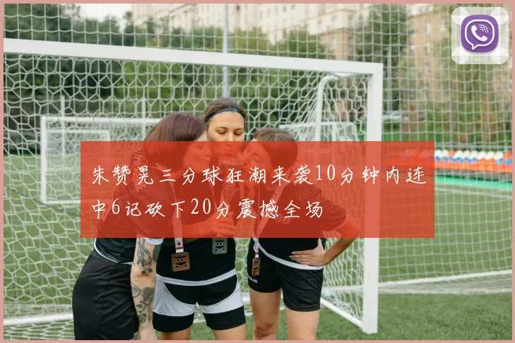 朱赞晃三分球狂潮来袭10分钟内连中6记砍下20分震撼全场