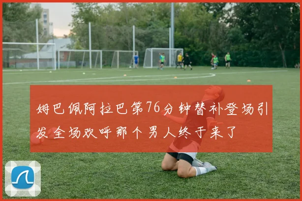 姆巴佩阿拉巴第76分钟替补登场引发全场欢呼那个男人终于来了