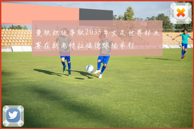 曼联积极争取2035年女足世界杯决赛在新老特拉福德球场举行