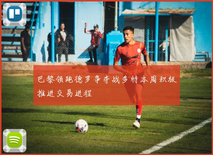 巴黎领跑德罗争夺战多特本周积极推进交易进程
