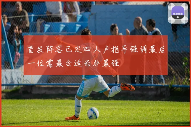 首发阵容已定四人卢指导强调最后一位需最合适而非最强