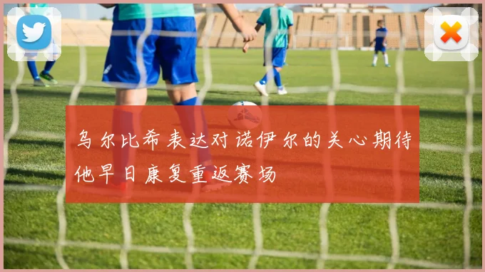 乌尔比希表达对诺伊尔的关心期待他早日康复重返赛场