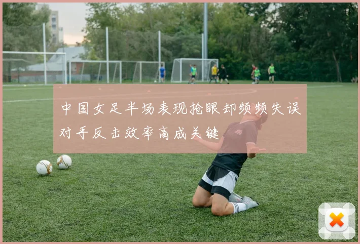 中国女足半场表现抢眼却频频失误对手反击效率高成关键
