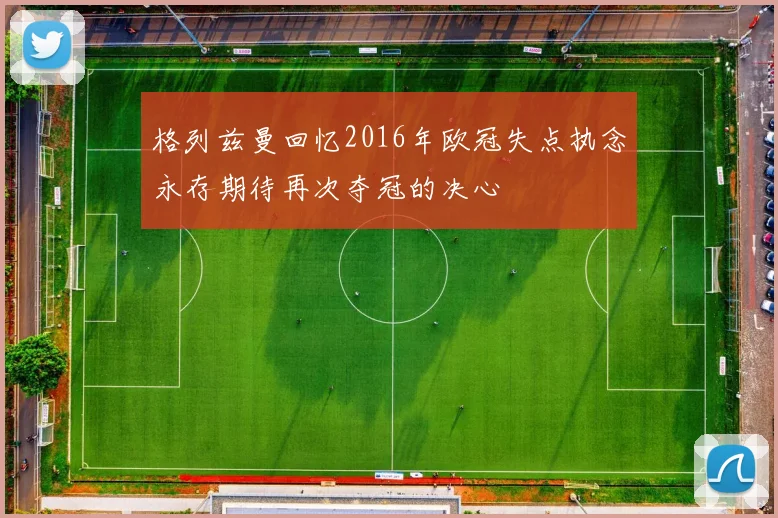 格列兹曼回忆2016年欧冠失点执念永存期待再次夺冠的决心