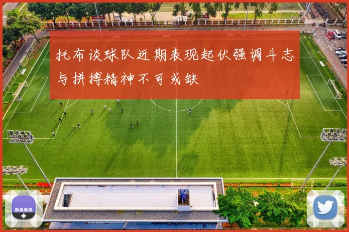 托布谈球队近期表现起伏强调斗志与拼搏精神不可或缺