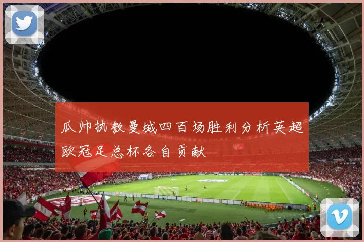瓜帅执教曼城四百场胜利分析英超欧冠足总杯各自贡献