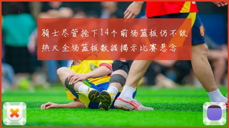 骑士尽管抢下14个前场篮板仍不敌热火全场篮板数据揭示比赛悬念
