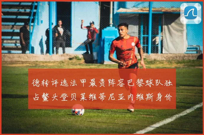 德转评选法甲最贵阵容巴黎球队独占鳌头登贝莱维蒂尼亚内维斯身价破亿