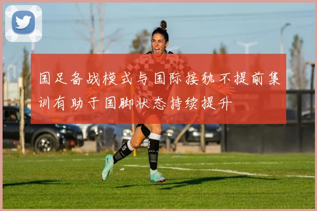 国足备战模式与国际接轨不提前集训有助于国脚状态持续提升