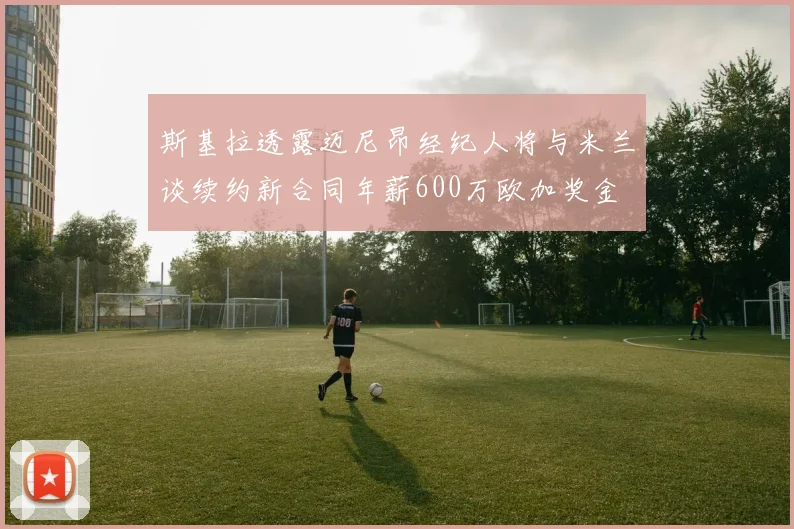 斯基拉透露迈尼昂经纪人将与米兰谈续约新合同年薪600万欧加奖金