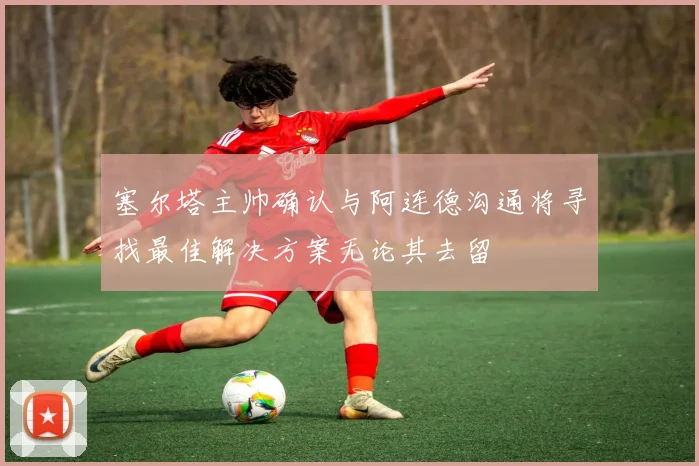 塞尔塔主帅确认与阿连德沟通将寻找最佳解决方案无论其去留