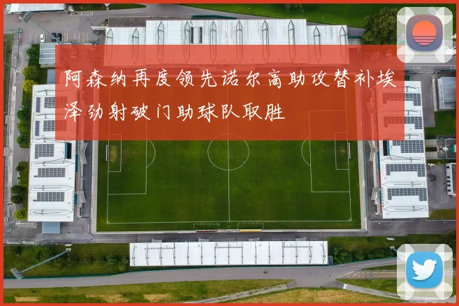 阿森纳再度领先诺尔高助攻替补埃泽劲射破门助球队取胜