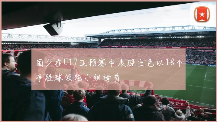 国少在U17亚预赛中表现出色以18个净胜球领跑小组榜首