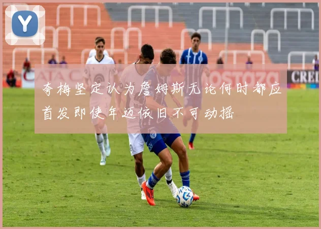 夸梅坚定认为詹姆斯无论何时都应首发即使年迈依旧不可动摇