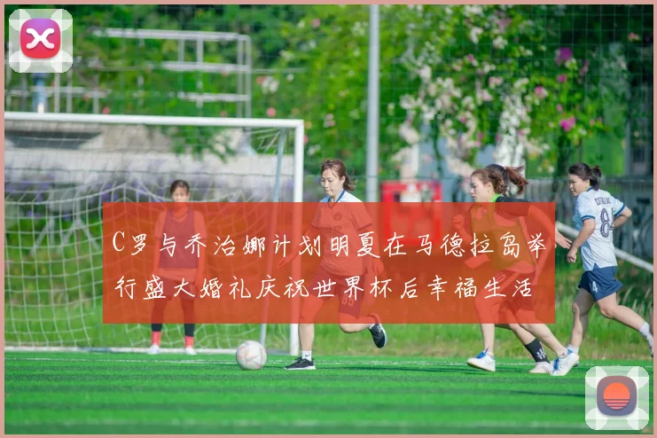 C罗与乔治娜计划明夏在马德拉岛举行盛大婚礼庆祝世界杯后幸福生活