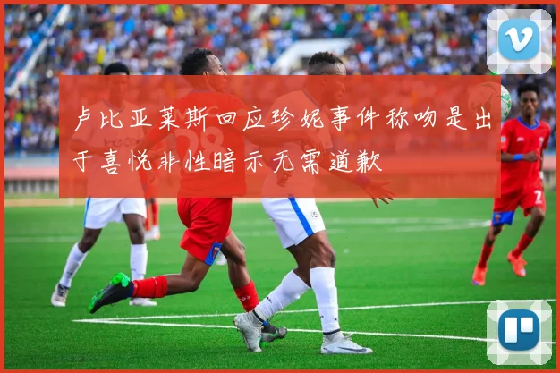 卢比亚莱斯回应珍妮事件称吻是出于喜悦非性暗示无需道歉