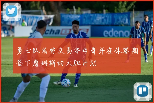 勇士队或将交易字母哥并在休赛期签下詹姆斯的大胆计划