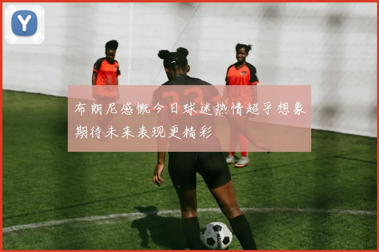 布朗尼感慨今日球迷热情超乎想象期待未来表现更精彩