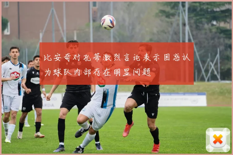 比安奇对孔蒂激烈言论表示困惑认为球队内部存在明显问题