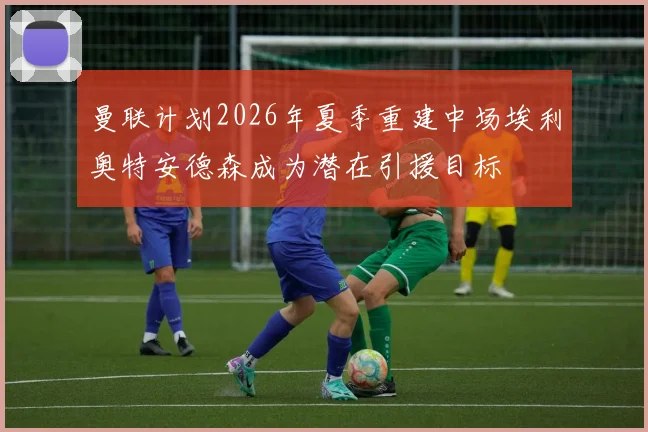 曼联计划2026年夏季重建中场埃利奥特安德森成为潜在引援目标