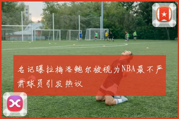 名记曝拉梅洛鲍尔被视为NBA最不严肃球员引发热议