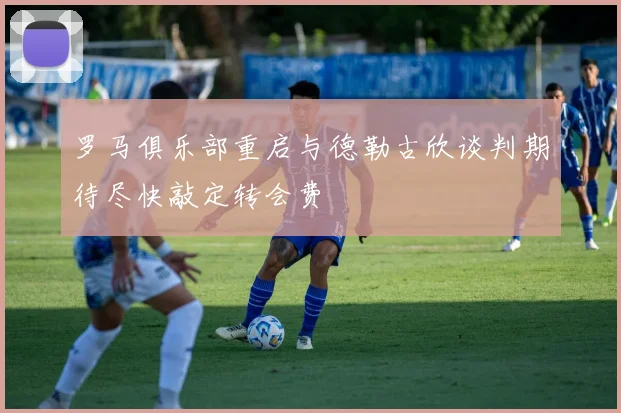 罗马俱乐部重启与德勒古欣谈判期待尽快敲定转会费