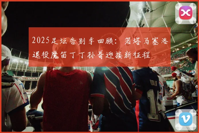 2025足坛告别季回顾：若塔马塞洛退役魔笛丁丁孙哥迎接新征程