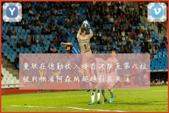 曼联在德勤收入榜首次跌至第八位被利物浦阿森纳超越引发关注