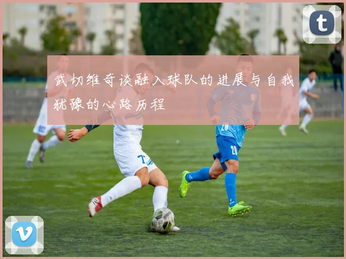 武切维奇谈融入球队的进展与自我犹豫的心路历程