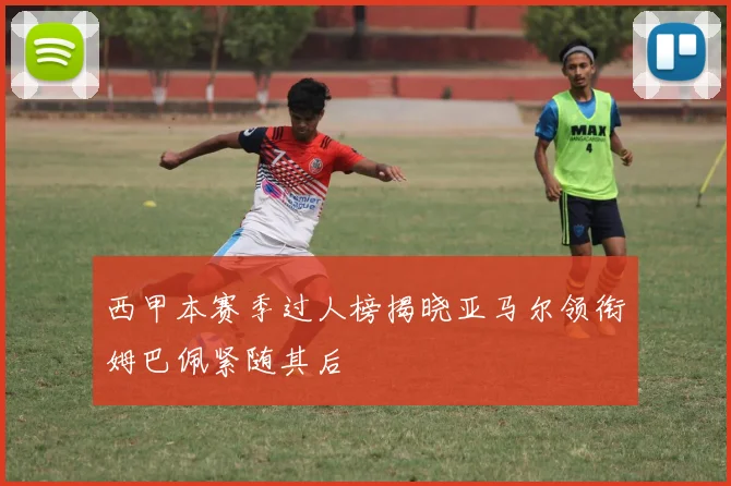 西甲本赛季过人榜揭晓亚马尔领衔姆巴佩紧随其后