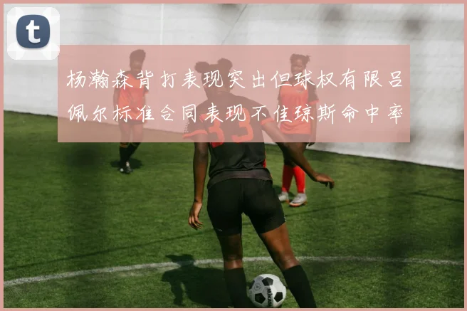 杨瀚森背打表现突出但球权有限吕佩尔标准合同表现不佳琼斯命中率略高