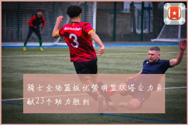 骑士全场篮板优势明显双塔合力贡献23个助力胜利