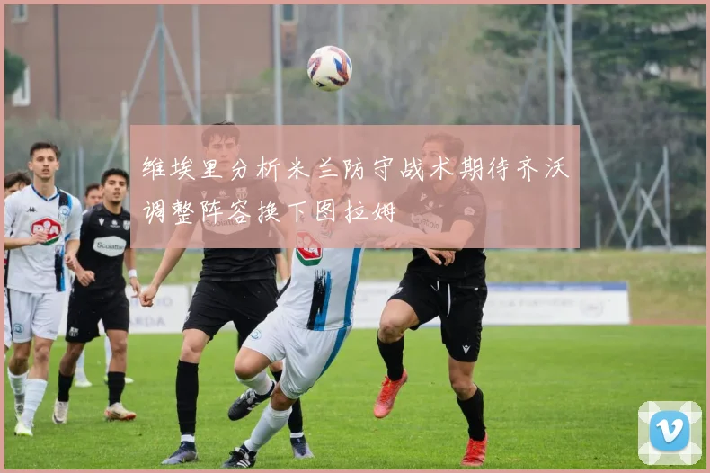 维埃里分析米兰防守战术期待齐沃调整阵容换下图拉姆