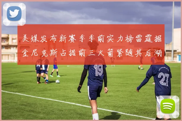 美媒发布新赛季季前实力榜雷霆掘金尼克斯占据前三火箭紧随其后湖人位列第七