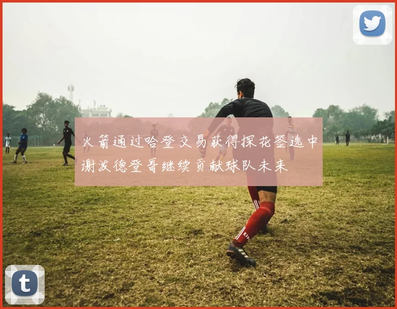 火箭通过哈登交易获得探花签选中谢泼德登哥继续贡献球队未来