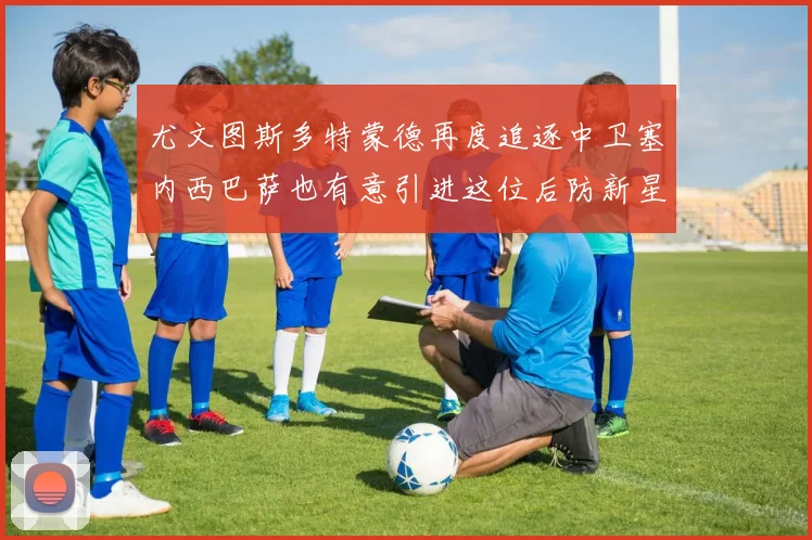 尤文图斯多特蒙德再度追逐中卫塞内西巴萨也有意引进这位后防新星