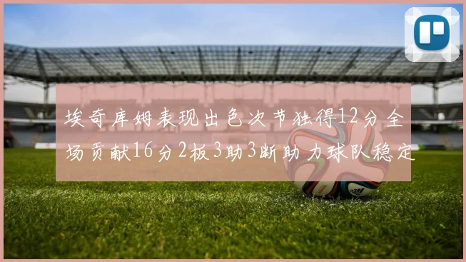 埃奇库姆表现出色次节独得12分全场贡献16分2板3助3断助力球队稳定发挥