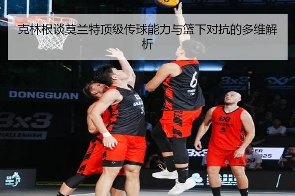克林根谈莫兰特顶级传球能力与篮下对抗的多维解析（xingkong）