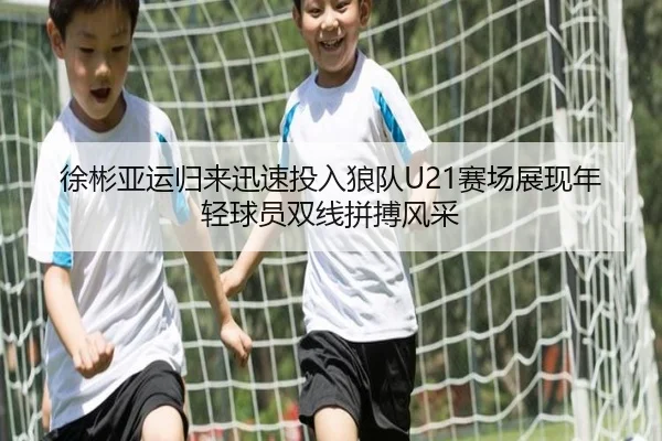 徐彬亚运归来迅速投入狼队U21赛场展现年轻球员双线拼搏风采（xingkong）